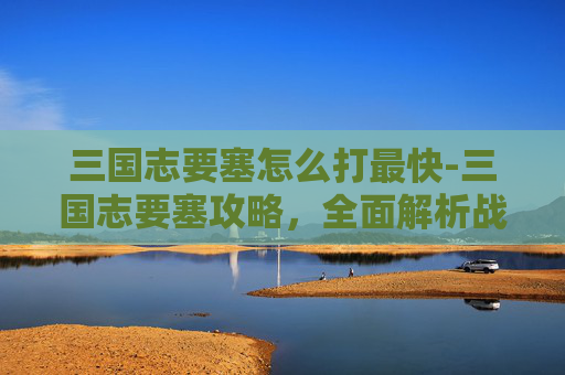 三国志要塞怎么打最快-三国志要塞攻略，全面解析战斗技巧与策略