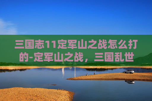 三国志11定军山之战怎么打的-定军山之战,三国乱世中的一场决定性战役 三国志11定军山之战怎么打的-定军山之战,三国乱世中的一场决定性战役