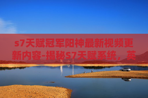 s7天赋冠军阳神最新视频更新内容-揭秘S7天赋系统，英雄联盟中的神秘力量