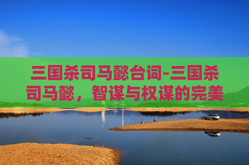 三国杀司马懿台词-三国杀司马懿,智谋与权谋的完美结合 三国杀司马懿台词-三国杀司马懿,智谋与权谋的完美结合