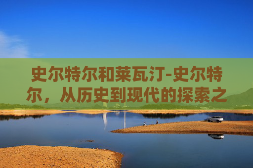 史尔特尔和莱瓦汀-史尔特尔，从历史到现代的探索之旅