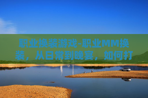职业换装游戏-职业MM换装,从日常到晚宴,如何打造完美造型 职业换装游戏-职业MM换装,从日常到晚宴,如何打造完美造型