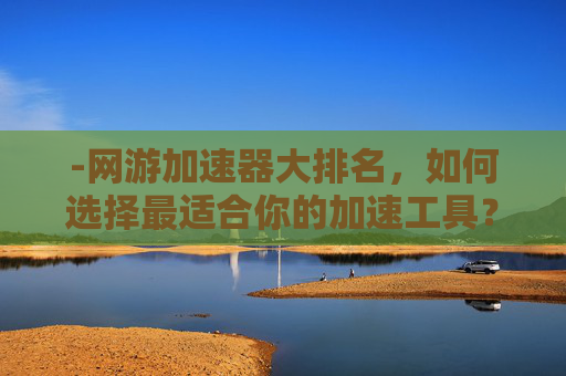 -网游加速器大排名，如何选择最适合你的加速工具？