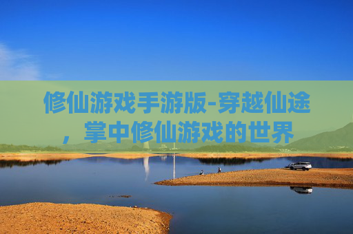 修仙游戏手游版-穿越仙途,掌中修仙游戏的世界 修仙游戏手游版-穿越仙途,掌中修仙游戏的世界