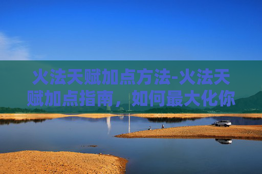 火法天赋加点方法-火法天赋加点指南，如何最大化你的火焰掌控力