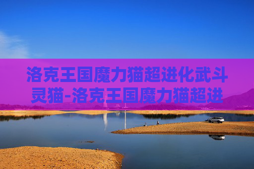 洛克王国魔力猫超进化武斗灵猫-洛克王国魔力猫超进化，揭秘宠物养成的终极秘密