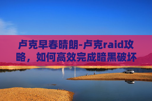 卢克早春晴朗-卢克raid攻略,如何高效完成暗黑破坏神4中的卢克raid 卢克早春晴朗-卢克raid攻略,如何高效完成暗黑破坏神4中的卢克raid