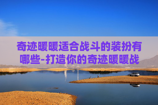 奇迹暖暖适合战斗的装扮有哪些-打造你的奇迹暖暖战斗装扮，如何选择合适的战斗装束