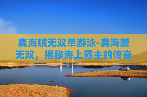 真海贼无双单游泳-真海贼无双,揭秘海上霸主的传奇故事 真海贼无双单游泳-真海贼无双,揭秘海上霸主的传奇故事