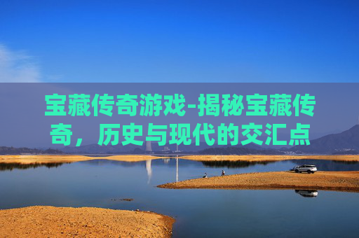 宝藏传奇游戏-揭秘宝藏传奇,历史与现代的交汇点 宝藏传奇游戏-揭秘宝藏传奇,历史与现代的交汇点
