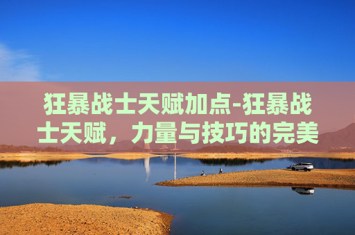 狂暴战士天赋加点-狂暴战士天赋，力量与技巧的完美结合