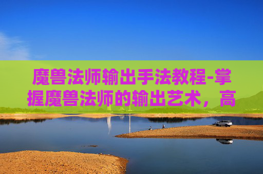魔兽法师输出手法教程-掌握魔兽法师的输出艺术，高效输出技巧与策略
