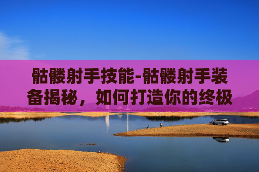 骷髅射手技能-骷髅射手装备揭秘，如何打造你的终极射击武器
