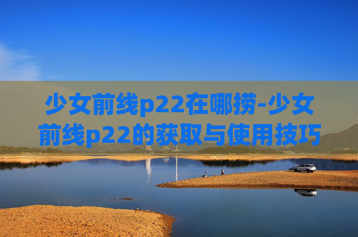 少女前线p22在哪捞-少女前线p22的获取与使用技巧