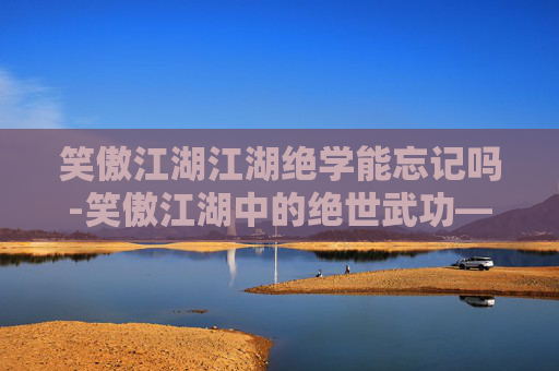 笑傲江湖江湖绝学能忘记吗-笑傲江湖中的绝世武功——江湖绝学探秘
