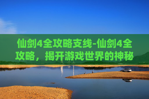 仙剑4全攻略支线-仙剑4全攻略，揭开游戏世界的神秘面纱