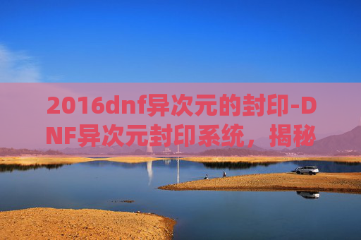 2016dnf异次元的封印-DNF异次元封印系统,揭秘游戏中的神秘力量 2016dnf异次元的封印-DNF异次元封印系统,揭秘游戏中的神秘力量
