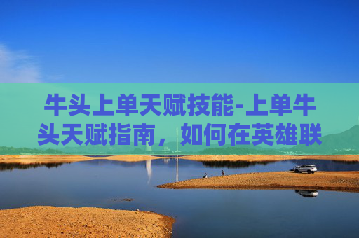 牛头上单天赋技能-上单牛头天赋指南，如何在英雄联盟中成为顶级上单