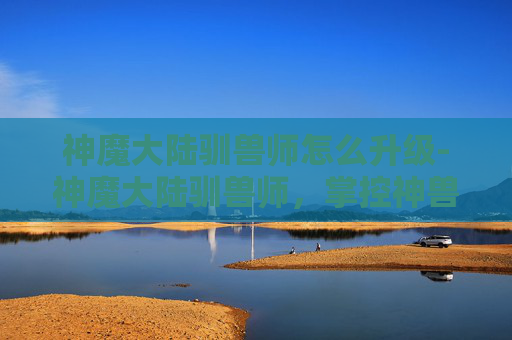 神魔大陆驯兽师怎么升级-神魔大陆驯兽师，掌控神兽，驰骋战场