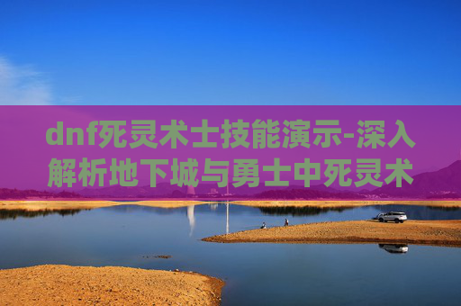 dnf死灵术士技能演示-深入解析地下城与勇士中死灵术士的技能系统