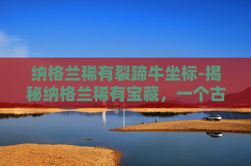 纳格兰稀有裂蹄牛坐标-揭秘纳格兰稀有宝藏，一个古老传说与现代探险的交织