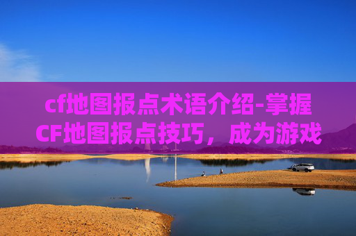 cf地图报点术语介绍-掌握CF地图报点技巧，成为游戏中的侦察兵
