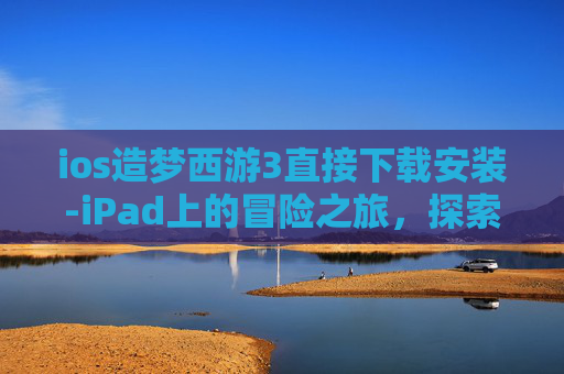 ios造梦西游3直接下载安装-iPad上的冒险之旅，探索造梦西游3的无限乐趣