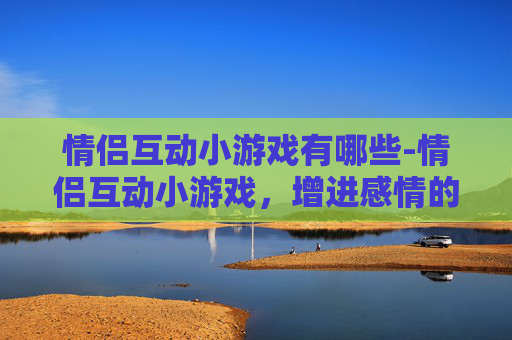 情侣互动小游戏有哪些-情侣互动小游戏，增进感情的甜蜜秘诀