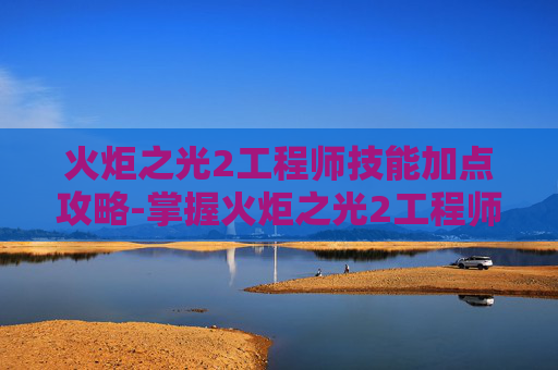火炬之光2工程师技能加点攻略-掌握火炬之光2工程师技能加点图，打造完美角色