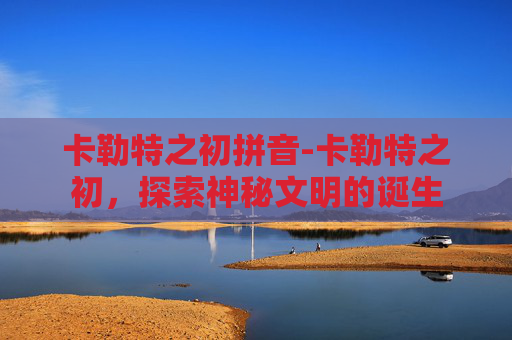 卡勒特之初拼音-卡勒特之初,探索神秘文明的诞生 卡勒特之初拼音-卡勒特之初,探索神秘文明的诞生