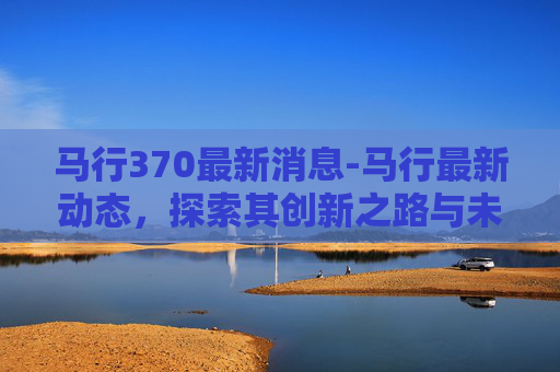 马行370最新消息-马行最新动态，探索其创新之路与未来展望