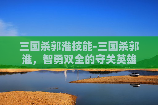 三国杀郭淮技能-三国杀郭淮，智勇双全的守关英雄