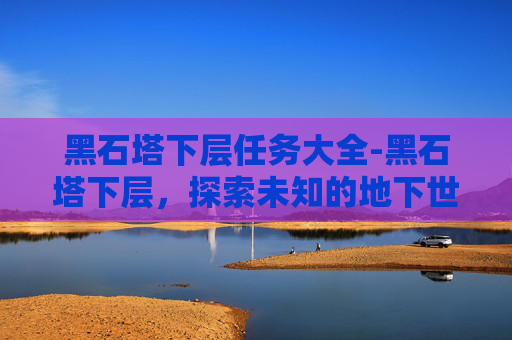 黑石塔下层任务大全-黑石塔下层，探索未知的地下世界