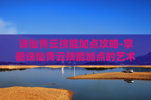 诛仙青云技能加点攻略-掌握诛仙青云技能加点的艺术