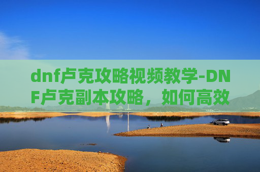 dnf卢克攻略视频教学-DNF卢克副本攻略，如何高效通关