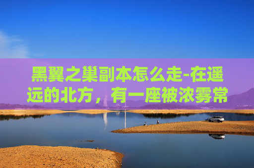 黑翼之巢副本怎么走-在遥远的北方，有一座被浓雾常年笼罩的古老城堡——黑翼之巢。这座城堡不仅是一个军事要塞，更是无数冒险者梦寐以求的圣地。传说中，城堡内部藏有无尽的财富和神秘的力量，但同时也隐藏着无法预料的危险