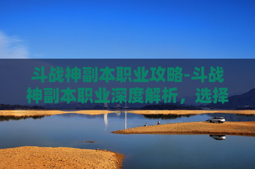 斗战神副本职业攻略-斗战神副本职业深度解析,选择、策略与技巧 斗战神副本职业攻略-斗战神副本职业深度解析,选择、策略与技巧