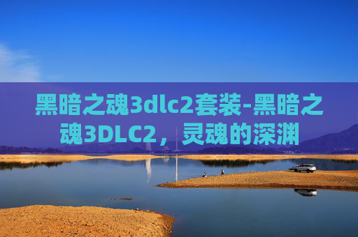 黑暗之魂3dlc2套装-黑暗之魂3DLC2，灵魂的深渊