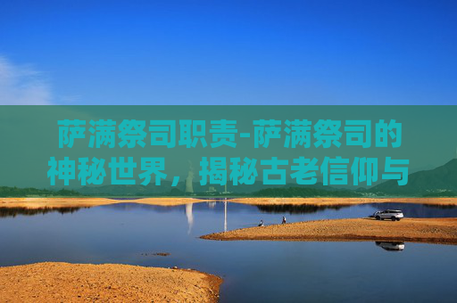 萨满祭司职责-萨满祭司的神秘世界，揭秘古老信仰与现代文化的交汇
