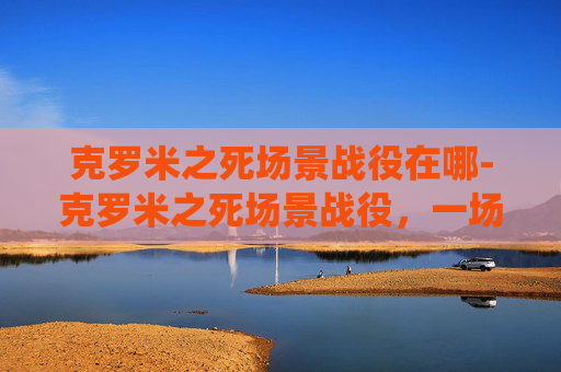 克罗米之死场景战役在哪-克罗米之死场景战役，一场史诗般的战斗