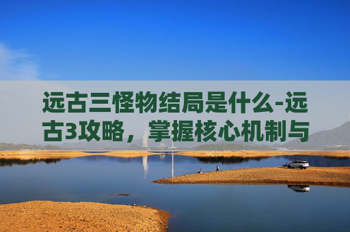 远古三怪物结局是什么-远古3攻略，掌握核心机制与策略，轻松通关