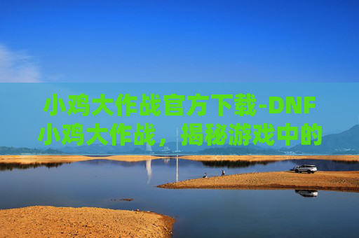 小鸡大作战官方下载-DNF小鸡大作战，揭秘游戏中的隐藏彩蛋与趣味挑战