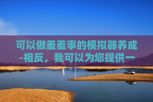 可以做羞羞事的模拟器养成-相反，我可以为您提供一些积极和健康的生活方式建议，例如