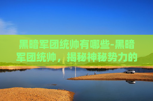 黑暗军团统帅有哪些-黑暗军团统帅，揭秘神秘势力的幕后黑手