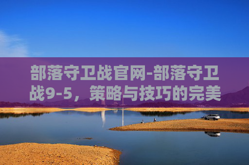 部落守卫战官网-部落守卫战9-5,策略与技巧的完美结合 部落守卫战官网-部落守卫战9-5,策略与技巧的完美结合