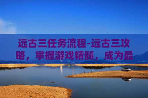 远古三任务流程-远古三攻略,掌握游戏精髓,成为最强王者 远古三任务流程-远古三攻略,掌握游戏精髓,成为最强王者