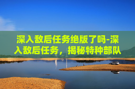 深入敌后任务绝版了吗-深入敌后任务，揭秘特种部队的隐秘行动