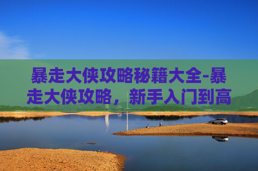 暴走大侠攻略秘籍大全-暴走大侠攻略，新手入门到高手进阶