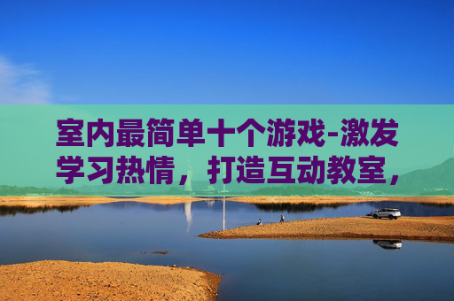 室内最简单十个游戏-激发学习热情,打造互动教室,100个适合学生的游戏创意 室内最简单十个游戏-激发学习热情,打造互动教室,100个适合学生的游戏创意