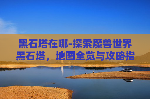 黑石塔在哪-探索魔兽世界黑石塔,地图全览与攻略指南 黑石塔在哪-探索魔兽世界黑石塔,地图全览与攻略指南